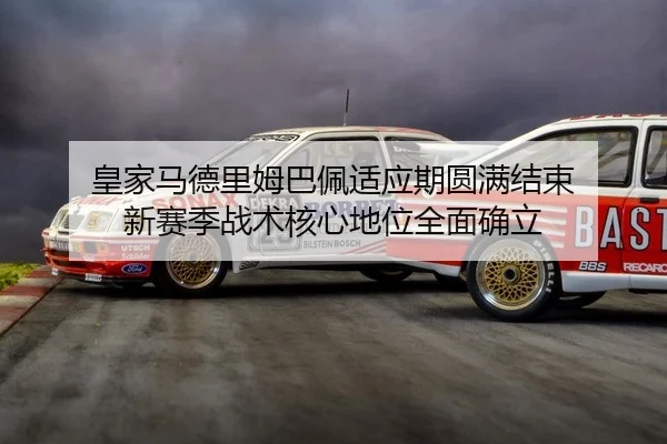 皇家马德里姆巴佩适应期圆满结束 新赛季战术核心地位全面确立